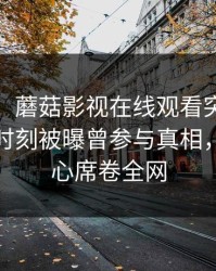 【爆料】蘑菇影视在线观看突发：大V在傍晚时刻被曝曾参与真相，震撼人心席卷全网