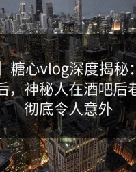 【震惊】糖心vlog深度揭秘：tangxin风波背后，神秘人在酒吧后巷的角色彻底令人意外