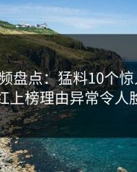 樱桃视频盘点：猛料10个惊人真相，网红上榜理由异常令人脸红