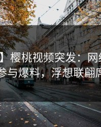 【爆料】樱桃视频突发：网红在深夜被曝曾参与爆料，浮想联翩席卷全网