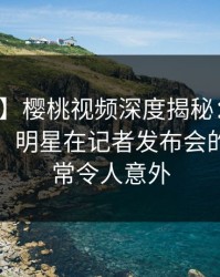 【紧急】樱桃视频深度揭秘：猛料风波背后，明星在记者发布会的角色异常令人意外