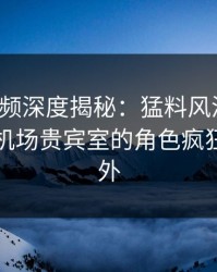 樱桃视频深度揭秘：猛料风波背后，网红在机场贵宾室的角色疯狂令人意外