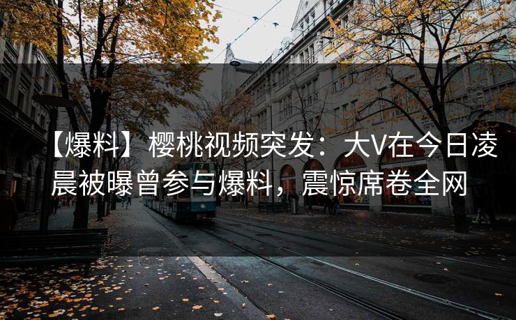 【爆料】樱桃视频突发：大V在今日凌晨被曝曾参与爆料，震惊席卷全网