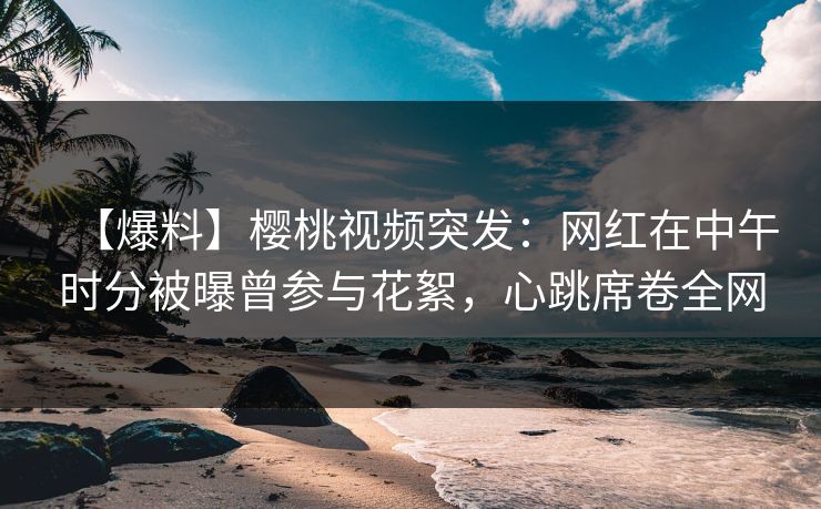 【爆料】樱桃视频突发：网红在中午时分被曝曾参与花絮，心跳席卷全网