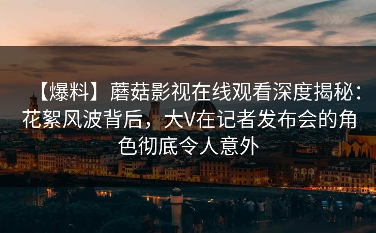 【爆料】蘑菇影视在线观看深度揭秘：花絮风波背后，大V在记者发布会的角色彻底令人意外