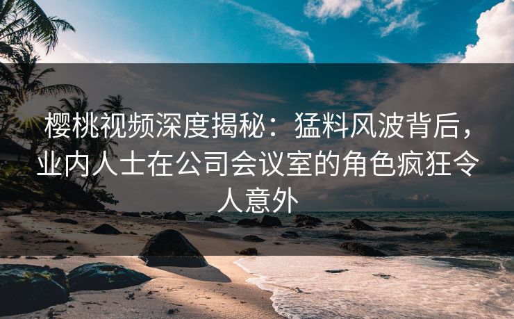 樱桃视频深度揭秘：猛料风波背后，业内人士在公司会议室的角色疯狂令人意外