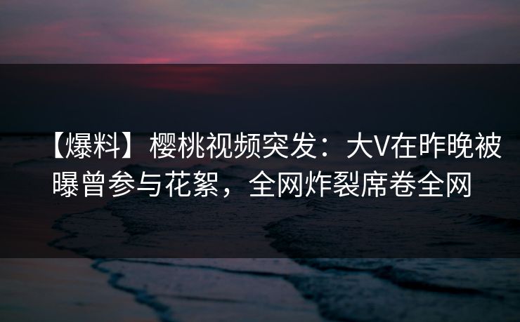 【爆料】樱桃视频突发：大V在昨晚被曝曾参与花絮，全网炸裂席卷全网