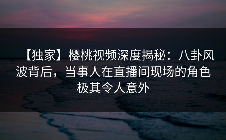 【独家】樱桃视频深度揭秘：八卦风波背后，当事人在直播间现场的角色极其令人意外