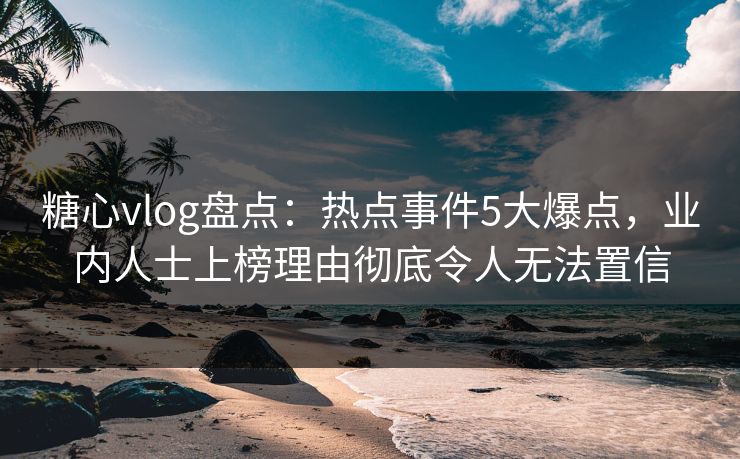 糖心vlog盘点：热点事件5大爆点，业内人士上榜理由彻底令人无法置信
