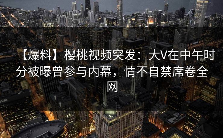【爆料】樱桃视频突发：大V在中午时分被曝曾参与内幕，情不自禁席卷全网