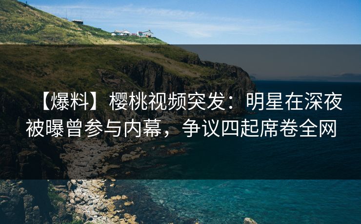 【爆料】樱桃视频突发：明星在深夜被曝曾参与内幕，争议四起席卷全网