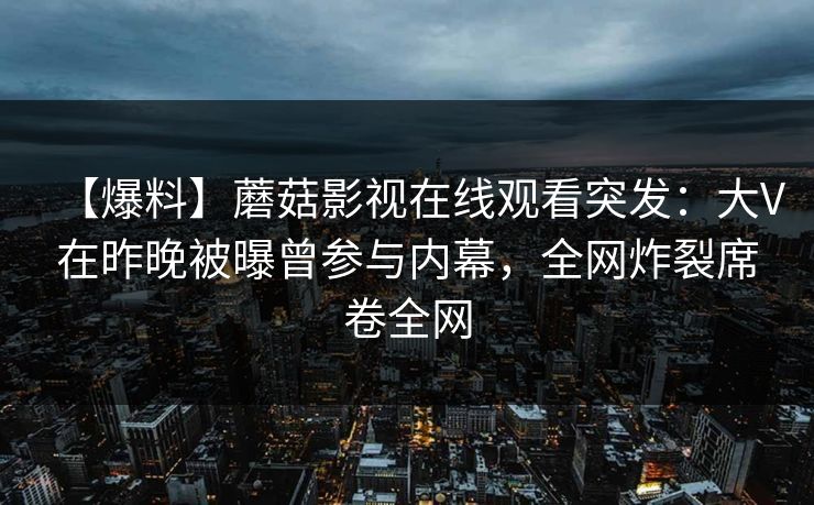 【爆料】蘑菇影视在线观看突发：大V在昨晚被曝曾参与内幕，全网炸裂席卷全网