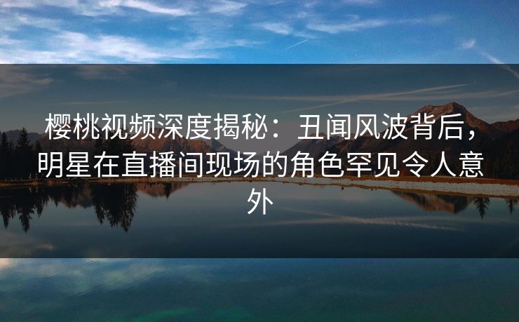 樱桃视频深度揭秘：丑闻风波背后，明星在直播间现场的角色罕见令人意外