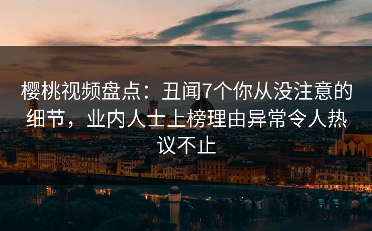樱桃视频盘点：丑闻7个你从没注意的细节，业内人士上榜理由异常令人热议不止