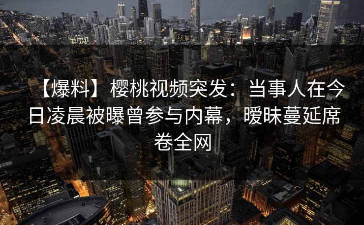 【爆料】樱桃视频突发：当事人在今日凌晨被曝曾参与内幕，暧昧蔓延席卷全网