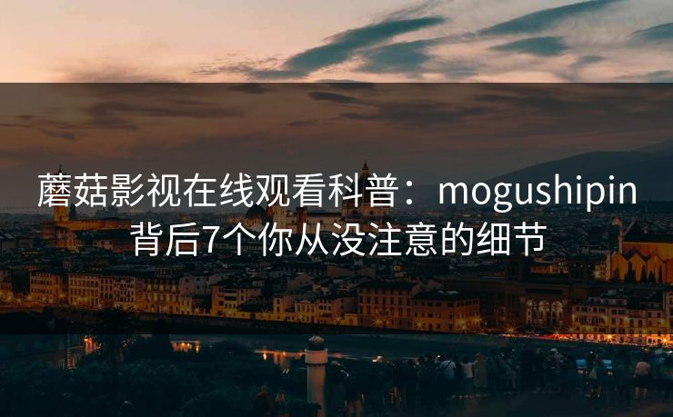 蘑菇影视在线观看科普：mogushipin背后7个你从没注意的细节