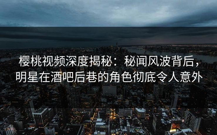 樱桃视频深度揭秘：秘闻风波背后，明星在酒吧后巷的角色彻底令人意外