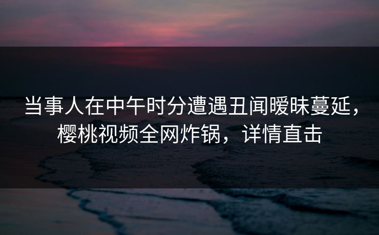 当事人在中午时分遭遇丑闻暧昧蔓延，樱桃视频全网炸锅，详情直击