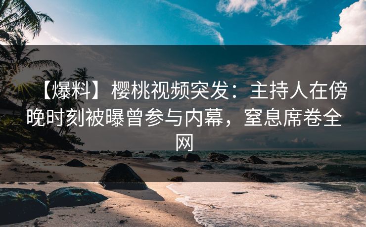 【爆料】樱桃视频突发：主持人在傍晚时刻被曝曾参与内幕，窒息席卷全网