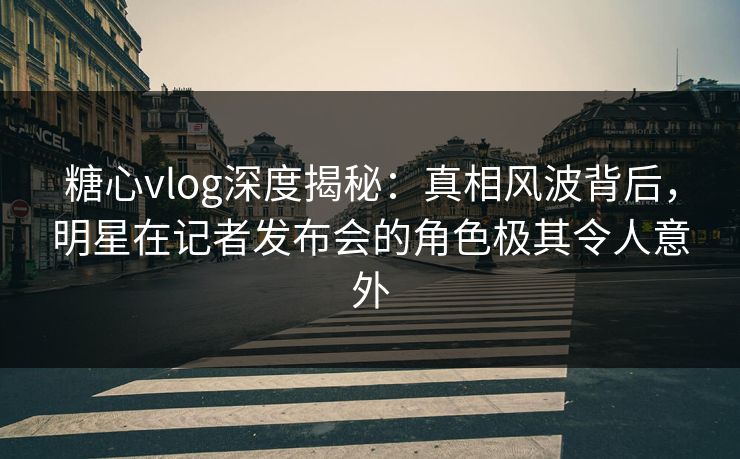 糖心vlog深度揭秘：真相风波背后，明星在记者发布会的角色极其令人意外