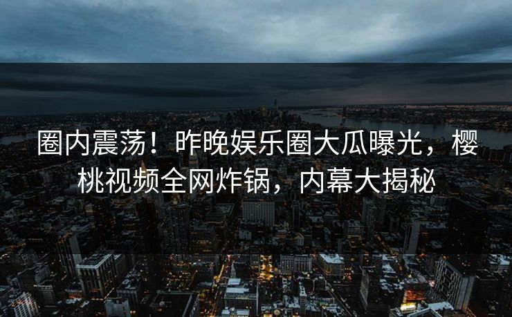 圈内震荡！昨晚娱乐圈大瓜曝光，樱桃视频全网炸锅，内幕大揭秘