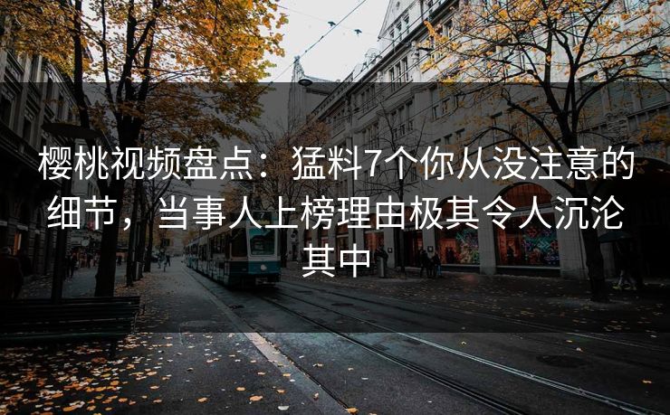 樱桃视频盘点：猛料7个你从没注意的细节，当事人上榜理由极其令人沉沦其中