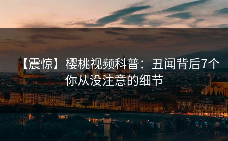 【震惊】樱桃视频科普：丑闻背后7个你从没注意的细节