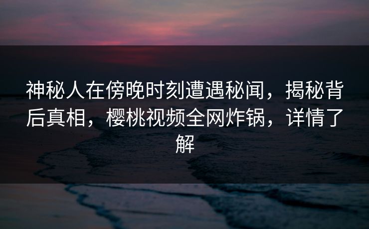 神秘人在傍晚时刻遭遇秘闻，揭秘背后真相，樱桃视频全网炸锅，详情了解