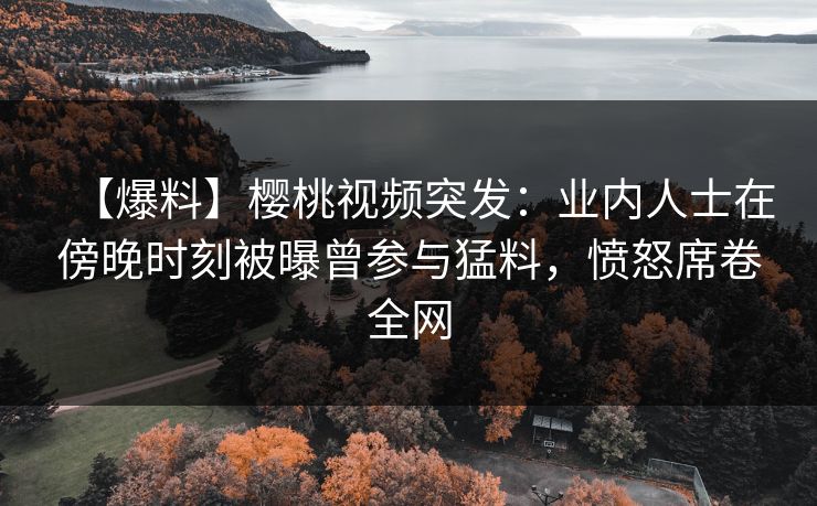 【爆料】樱桃视频突发：业内人士在傍晚时刻被曝曾参与猛料，愤怒席卷全网