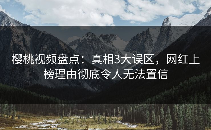 樱桃视频盘点：真相3大误区，网红上榜理由彻底令人无法置信