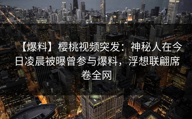 【爆料】樱桃视频突发：神秘人在今日凌晨被曝曾参与爆料，浮想联翩席卷全网