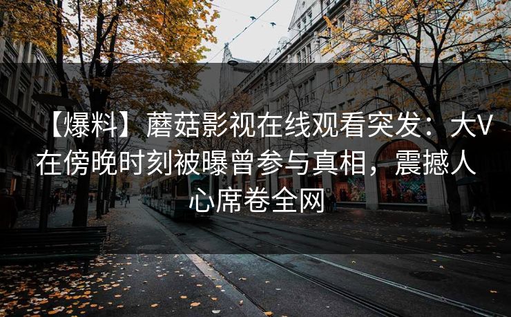 【爆料】蘑菇影视在线观看突发：大V在傍晚时刻被曝曾参与真相，震撼人心席卷全网