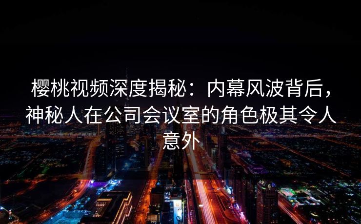 樱桃视频深度揭秘：内幕风波背后，神秘人在公司会议室的角色极其令人意外