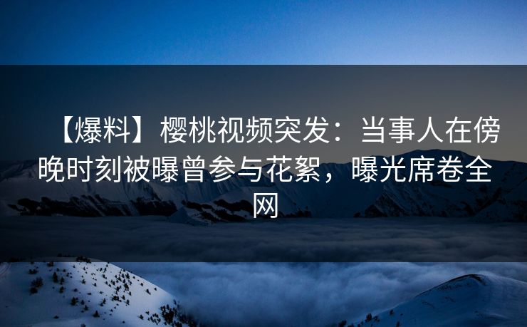 【爆料】樱桃视频突发：当事人在傍晚时刻被曝曾参与花絮，曝光席卷全网