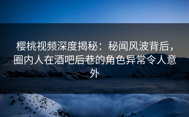 樱桃视频深度揭秘：秘闻风波背后，圈内人在酒吧后巷的角色异常令人意外
