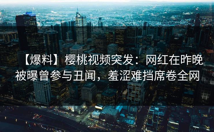 【爆料】樱桃视频突发：网红在昨晚被曝曾参与丑闻，羞涩难挡席卷全网