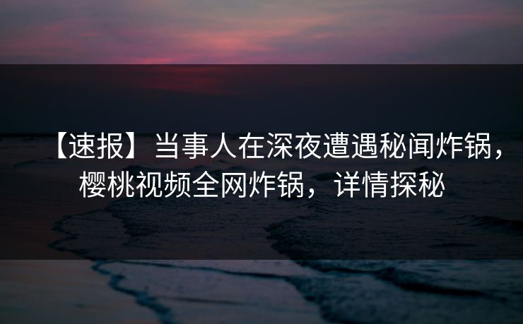 【速报】当事人在深夜遭遇秘闻炸锅，樱桃视频全网炸锅，详情探秘