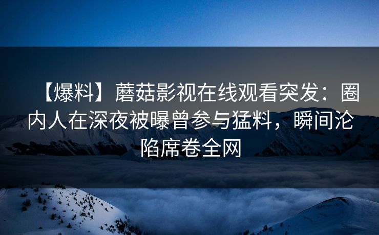 【爆料】蘑菇影视在线观看突发：圈内人在深夜被曝曾参与猛料，瞬间沦陷席卷全网