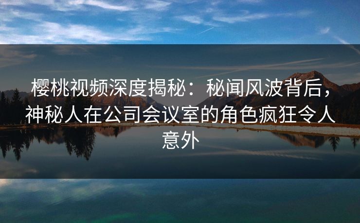 樱桃视频深度揭秘：秘闻风波背后，神秘人在公司会议室的角色疯狂令人意外
