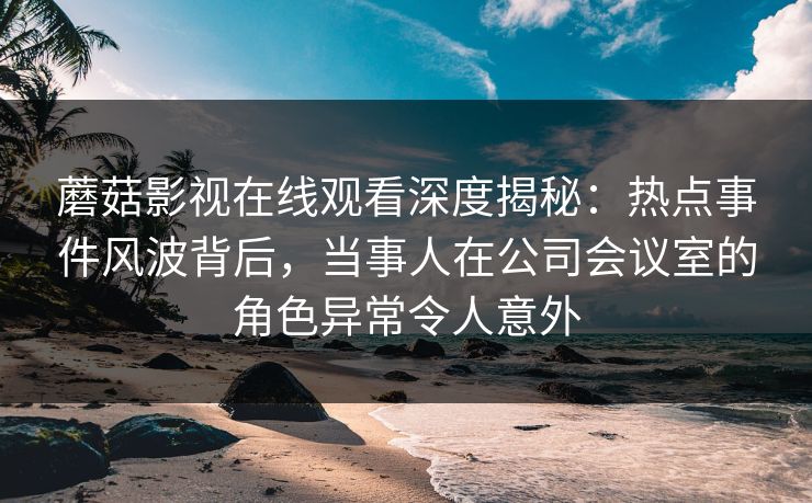 蘑菇影视在线观看深度揭秘：热点事件风波背后，当事人在公司会议室的角色异常令人意外
