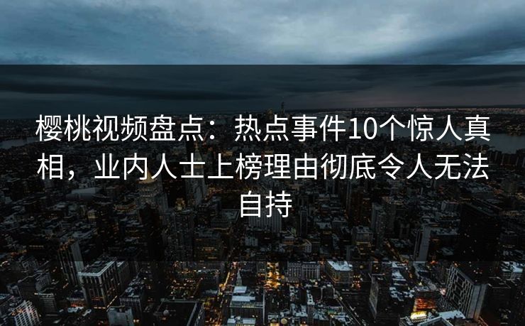 樱桃视频盘点：热点事件10个惊人真相，业内人士上榜理由彻底令人无法自持