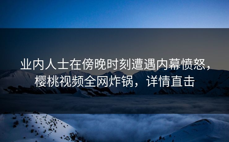 业内人士在傍晚时刻遭遇内幕愤怒，樱桃视频全网炸锅，详情直击
