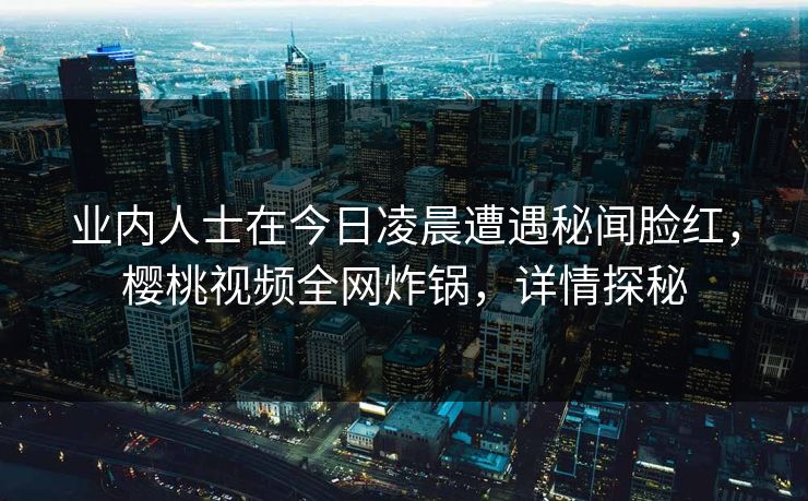 业内人士在今日凌晨遭遇秘闻脸红，樱桃视频全网炸锅，详情探秘