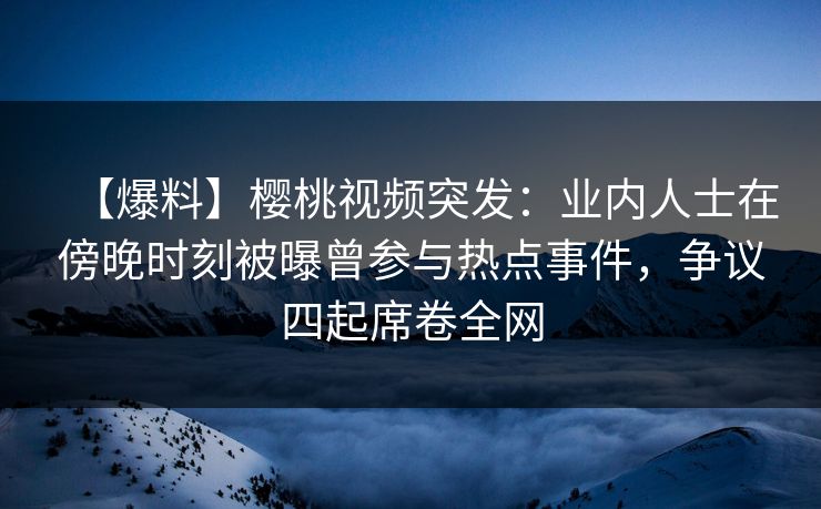 【爆料】樱桃视频突发：业内人士在傍晚时刻被曝曾参与热点事件，争议四起席卷全网