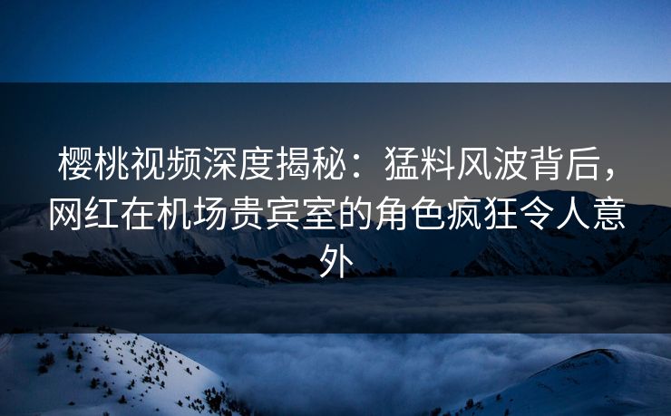 樱桃视频深度揭秘：猛料风波背后，网红在机场贵宾室的角色疯狂令人意外
