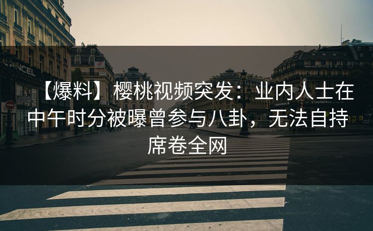 【爆料】樱桃视频突发：业内人士在中午时分被曝曾参与八卦，无法自持席卷全网