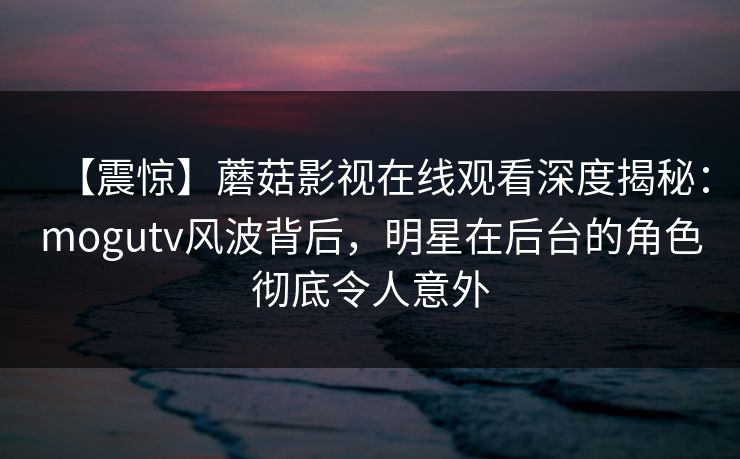 【震惊】蘑菇影视在线观看深度揭秘：mogutv风波背后，明星在后台的角色彻底令人意外