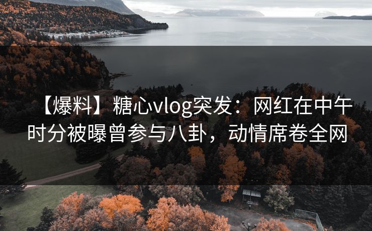 【爆料】糖心vlog突发：网红在中午时分被曝曾参与八卦，动情席卷全网
