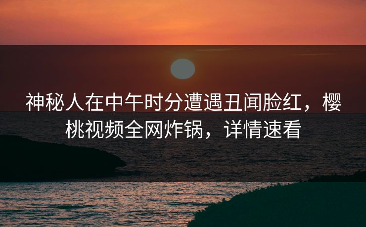 神秘人在中午时分遭遇丑闻脸红，樱桃视频全网炸锅，详情速看