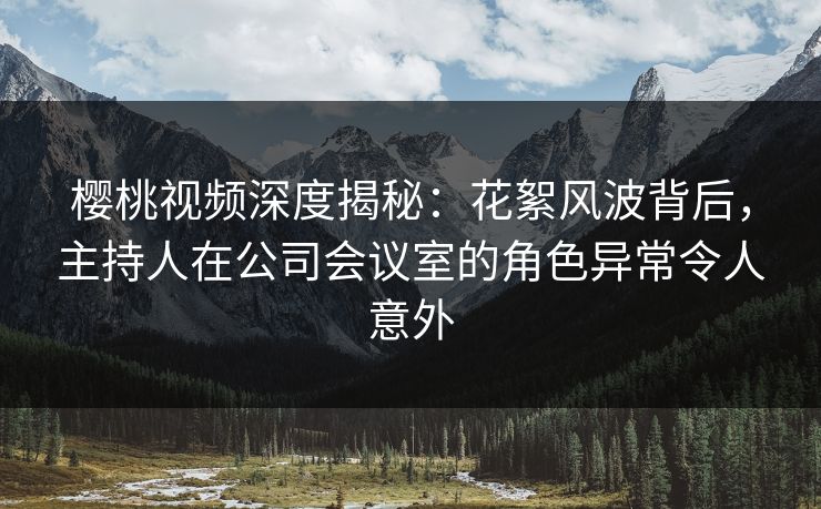 樱桃视频深度揭秘：花絮风波背后，主持人在公司会议室的角色异常令人意外